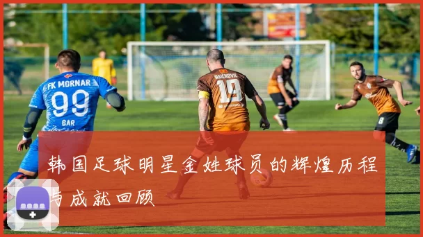 韩国足球明星金姓球员的辉煌历程与成就回顾