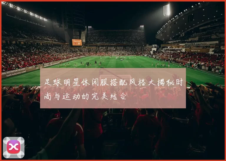 足球明星休闲服搭配风格大揭秘时尚与运动的完美结合