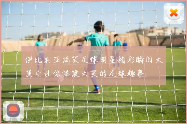 伊比利亚搞笑足球明星精彩瞬间大集合让你捧腹大笑的足球趣事