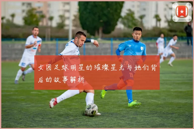 女团足球明星的璀璨星光与她们背后的故事解析