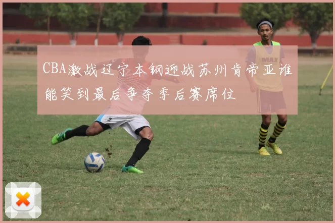 CBA激战辽宁本钢迎战苏州肯帝亚谁能笑到最后争夺季后赛席位