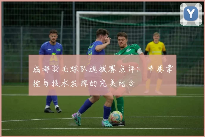 成都羽毛球队选拔赛点评：节奏掌控与技术发挥的完美结合