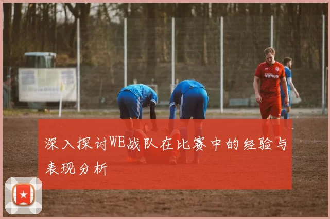 深入探讨WE战队在比赛中的经验与表现分析