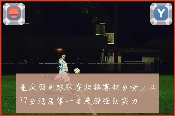 重庆羽毛球队在欧锦赛积分榜上以77分稳居第一名展现强劲实力