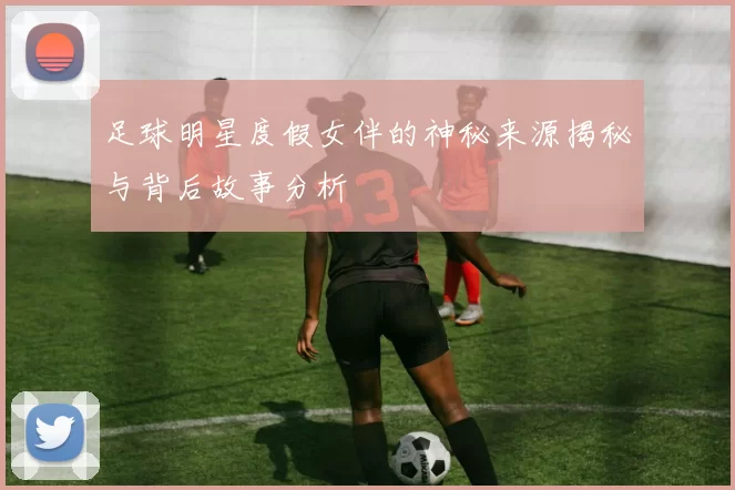 足球明星度假女伴的神秘来源揭秘与背后故事分析