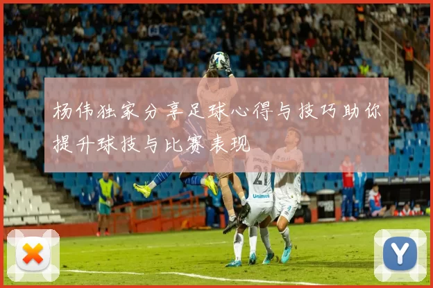 杨伟独家分享足球心得与技巧助你提升球技与比赛表现