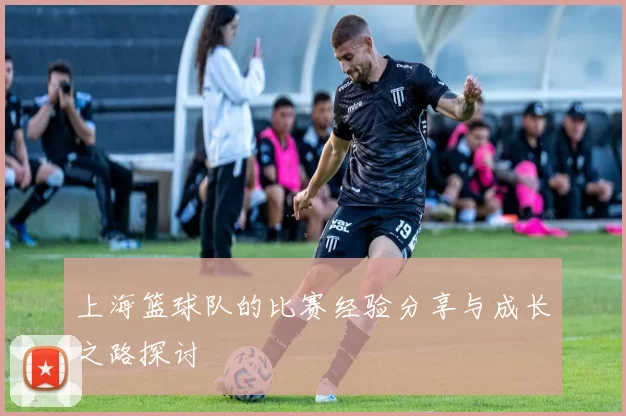 上海篮球队的比赛经验分享与成长之路探讨