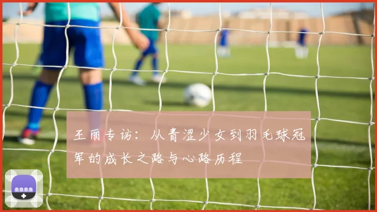 王丽专访：从青涩少女到羽毛球冠军的成长之路与心路历程