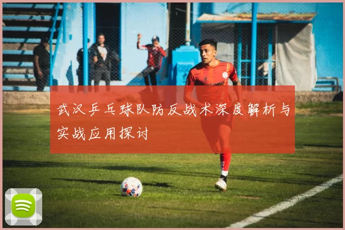 武汉乒乓球队防反战术深度解析与实战应用探讨