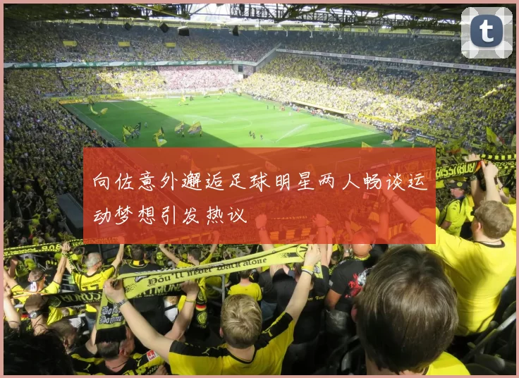 向佐意外邂逅足球明星两人畅谈运动梦想引发热议