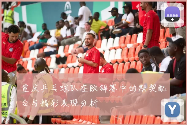 重庆乒乓球队在欧锦赛中的默契配合与精彩表现分析