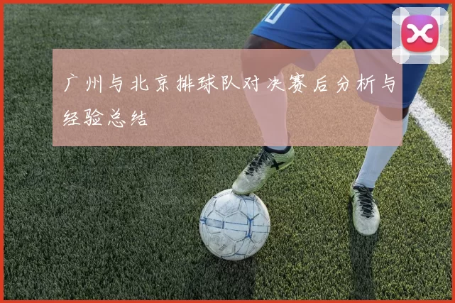 广州与北京排球队对决赛后分析与经验总结