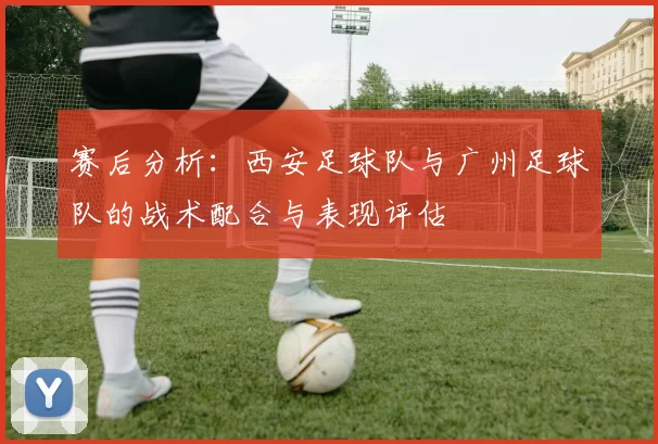 赛后分析：西安足球队与广州足球队的战术配合与表现评估