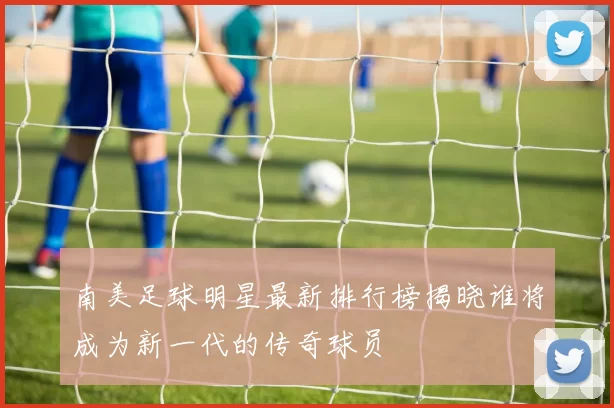 南美足球明星最新排行榜揭晓谁将成为新一代的传奇球员