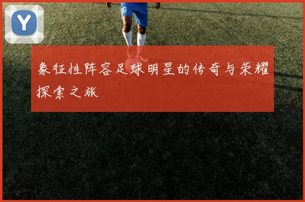 象征性阵容足球明星的传奇与荣耀探索之旅
