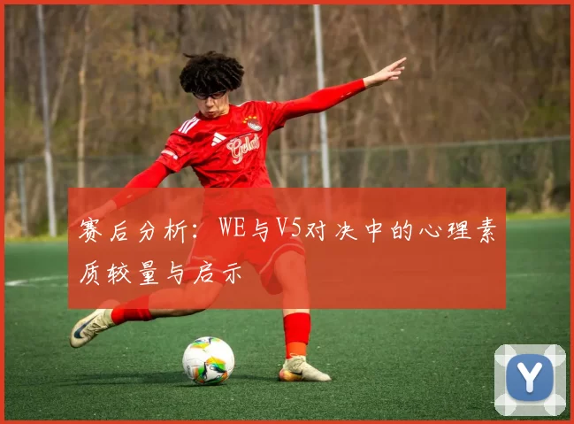 赛后分析：WE与V5对决中的心理素质较量与启示