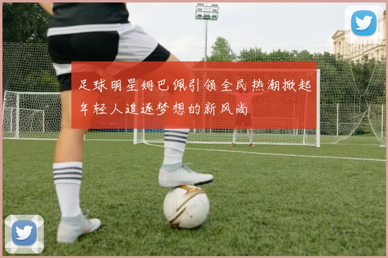足球明星姆巴佩引领全民热潮掀起年轻人追逐梦想的新风尚