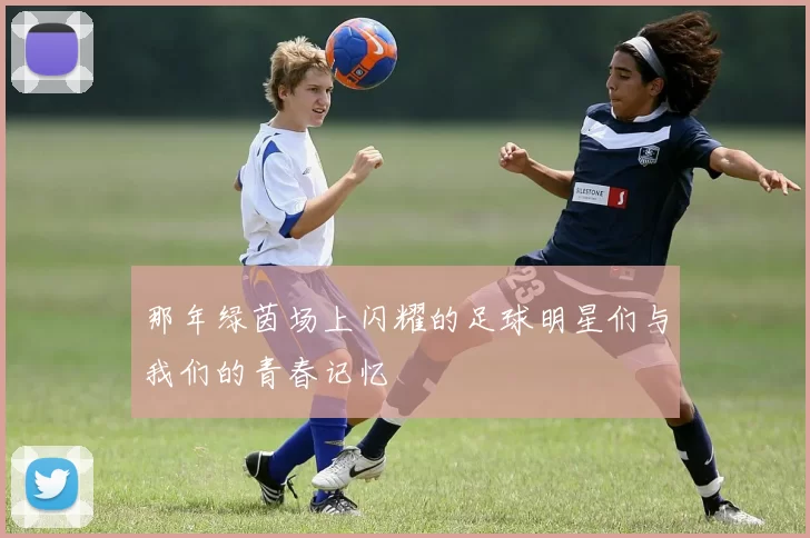 那年绿茵场上闪耀的足球明星们与我们的青春记忆