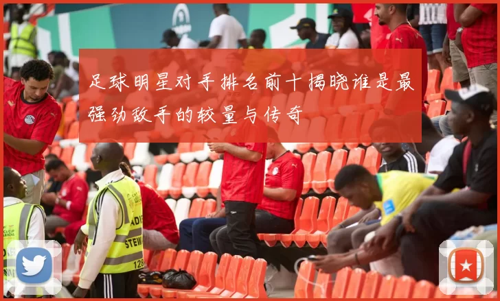 足球明星对手排名前十揭晓谁是最强劲敌手的较量与传奇