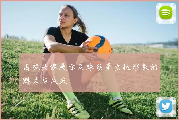 高级头像展示足球明星女性形象的魅力与风采