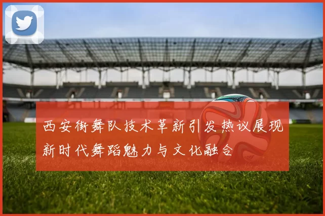 西安街舞队技术革新引发热议展现新时代舞蹈魅力与文化融合