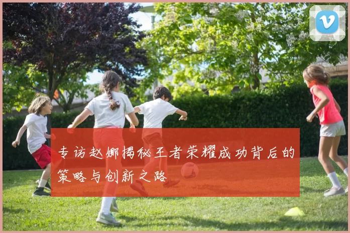 专访赵娜揭秘王者荣耀成功背后的策略与创新之路