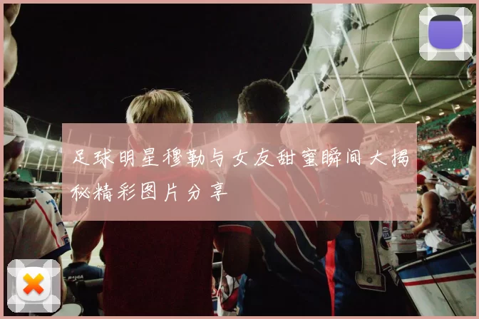 足球明星穆勒与女友甜蜜瞬间大揭秘精彩图片分享