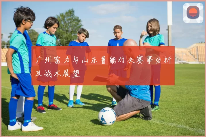 广州富力与山东鲁能对决赛事分析及战术展望