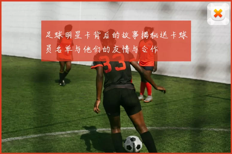 足球明星卡背后的故事揭秘送卡球员名单与他们的友情与合作