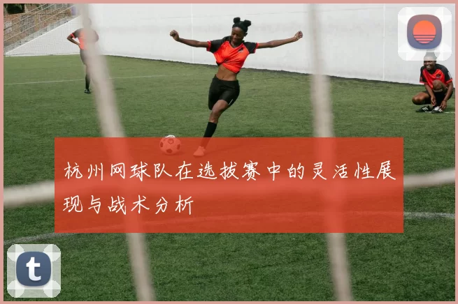 杭州网球队在选拔赛中的灵活性展现与战术分析
