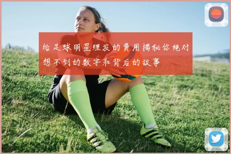 给足球明星理发的费用揭秘你绝对想不到的数字和背后的故事
