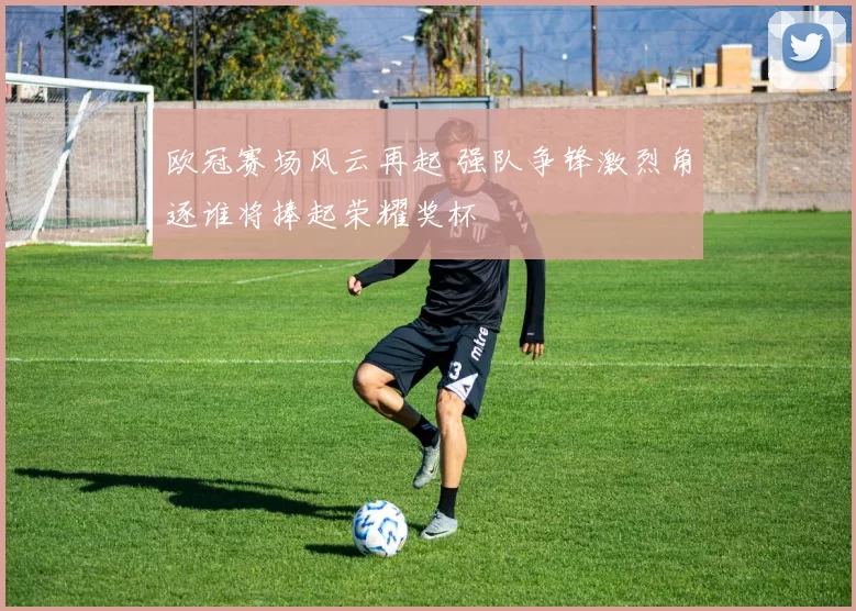 欧冠赛场风云再起 强队争锋激烈角逐谁将捧起荣耀奖杯