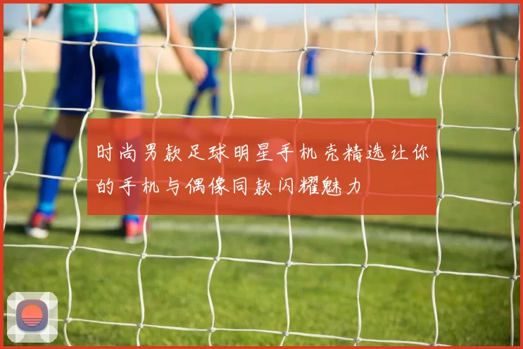 时尚男款足球明星手机壳精选让你的手机与偶像同款闪耀魅力