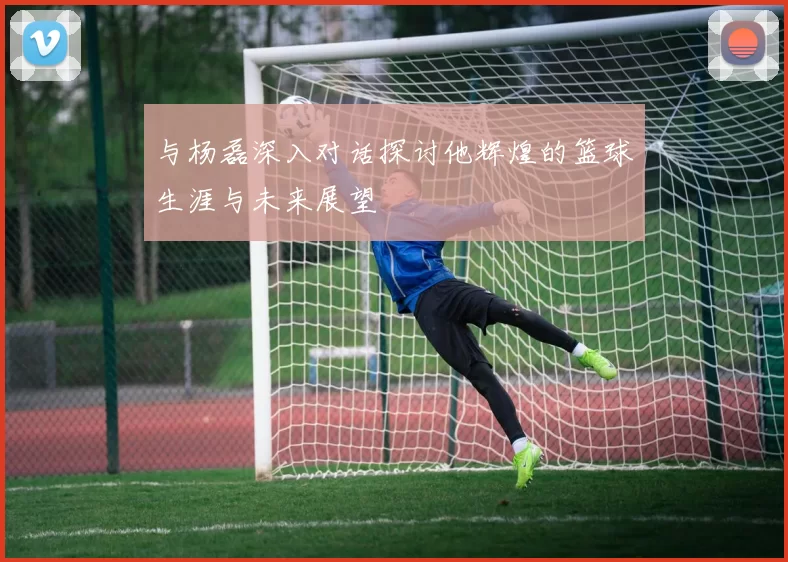 与杨磊深入对话探讨他辉煌的篮球生涯与未来展望