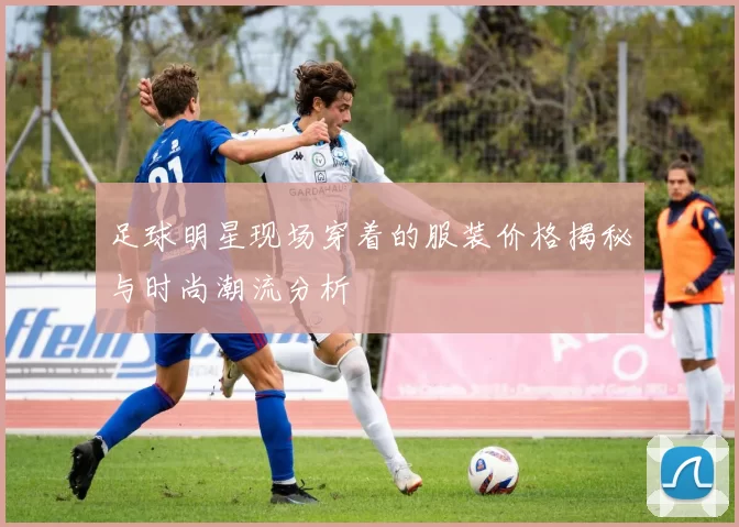 足球明星现场穿着的服装价格揭秘与时尚潮流分析