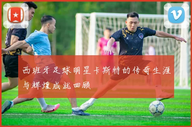 西班牙足球明星卡斯特的传奇生涯与辉煌成就回顾