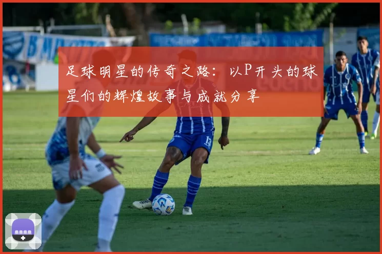 足球明星的传奇之路：以P开头的球星们的辉煌故事与成就分享
