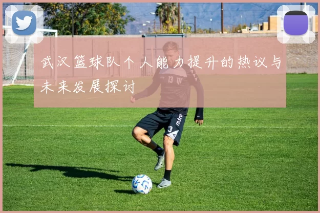 武汉篮球队个人能力提升的热议与未来发展探讨