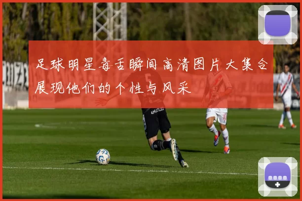 足球明星毒舌瞬间高清图片大集合展现他们的个性与风采