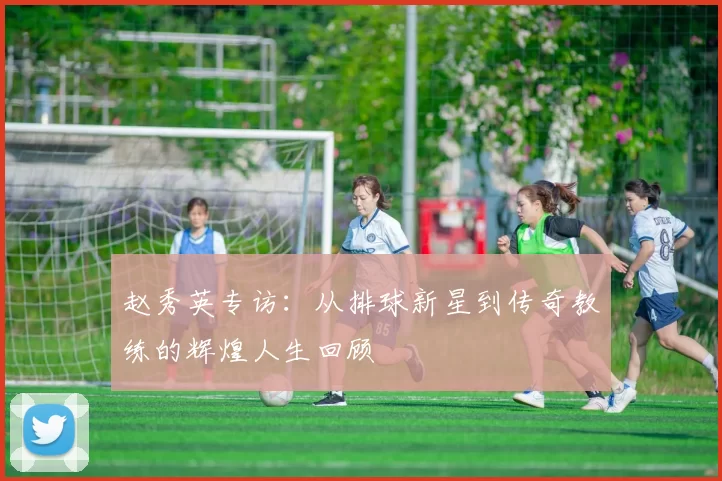 赵秀英专访：从排球新星到传奇教练的辉煌人生回顾