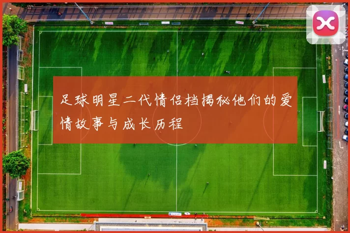 足球明星二代情侣档揭秘他们的爱情故事与成长历程