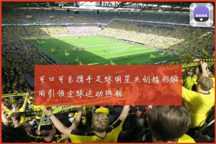 可口可乐携手足球明星共创精彩瞬间引领全球运动热潮