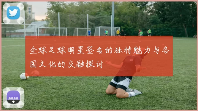 全球足球明星签名的独特魅力与各国文化的交融探讨