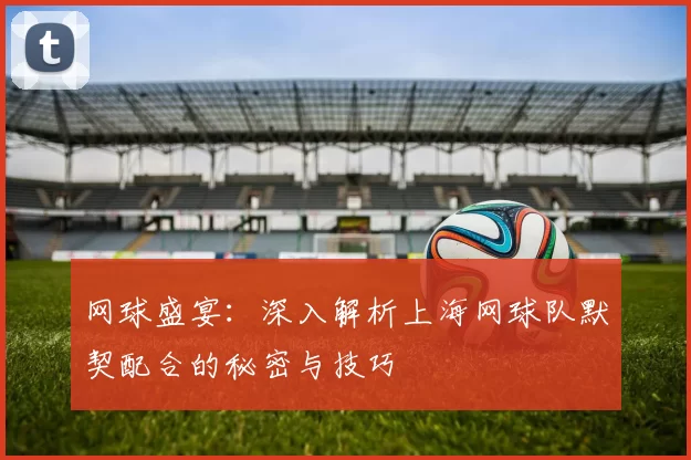 网球盛宴：深入解析上海网球队默契配合的秘密与技巧