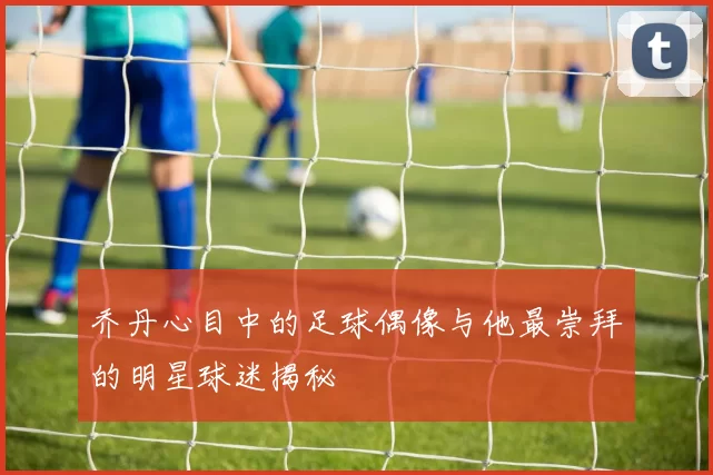 乔丹心目中的足球偶像与他最崇拜的明星球迷揭秘