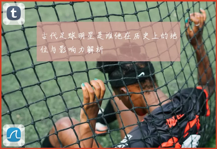 古代足球明星是谁他在历史上的地位与影响力解析