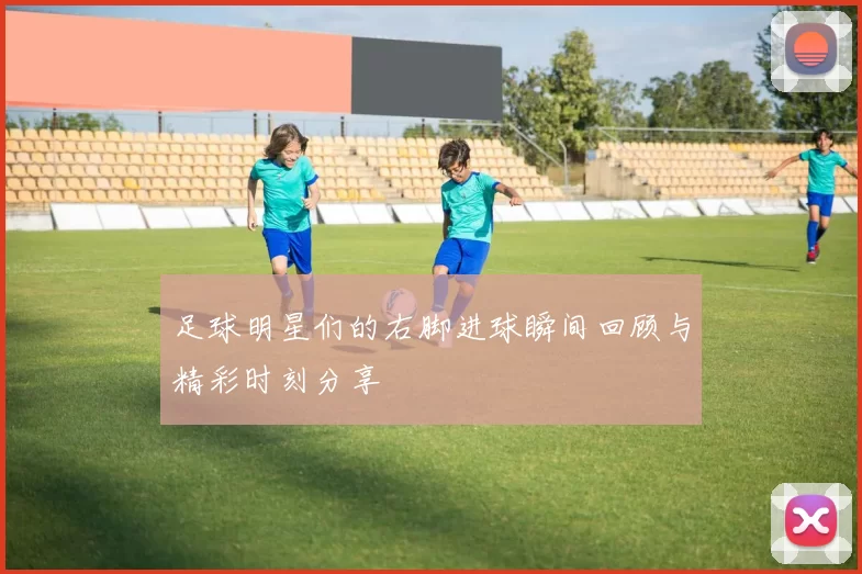 足球明星们的右脚进球瞬间回顾与精彩时刻分享