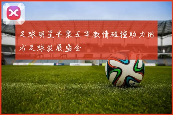 足球明星齐聚五华激情碰撞助力地方足球发展盛会