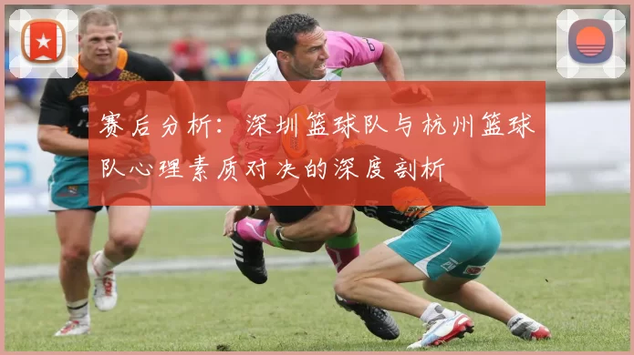 赛后分析：深圳篮球队与杭州篮球队心理素质对决的深度剖析