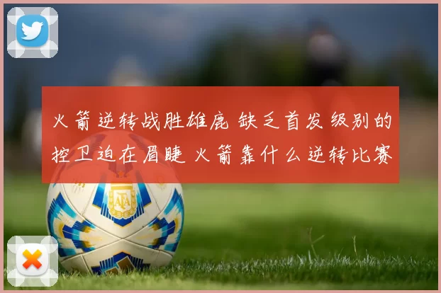 火箭逆转战胜雄鹿 缺乏首发级别的控卫迫在眉睫 火箭靠什么逆转比赛